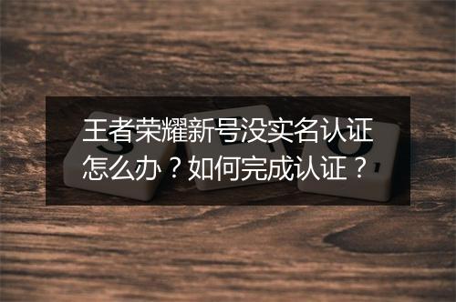 王者荣耀新号没实名认证怎么办？如何完成认证？
