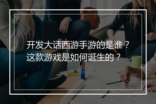 开发大话西游手游的是谁？这款游戏是如何诞生的？