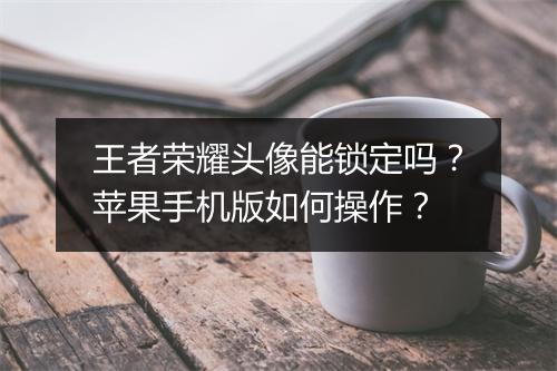 王者荣耀头像能锁定吗?苹果手机版如何操作?