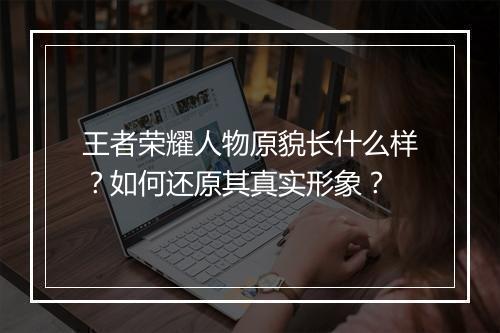 王者荣耀人物原貌长什么样？如何还原其真实形象？