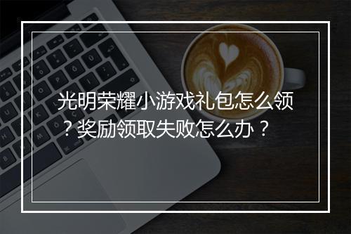 光明荣耀小游戏礼包怎么领？奖励领取失败怎么办？