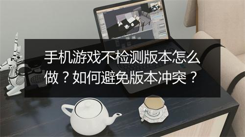 手机游戏不检测版本怎么做？如何避免版本冲突？