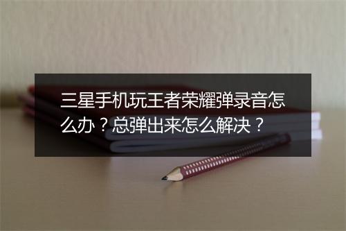 三星手机玩王者荣耀弹录音怎么办？总弹出来怎么解决？