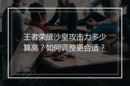 王者荣耀沙皇攻击力多少算高？如何调整更合适？