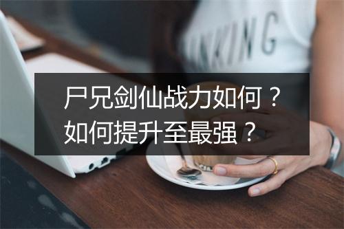尸兄剑仙战力如何？如何提升至最强？
