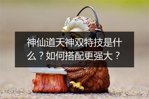 神仙道天神双特技是什么？如何搭配更强大？