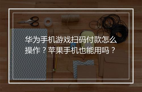 华为手机游戏扫码付款怎么操作？苹果手机也能用吗？