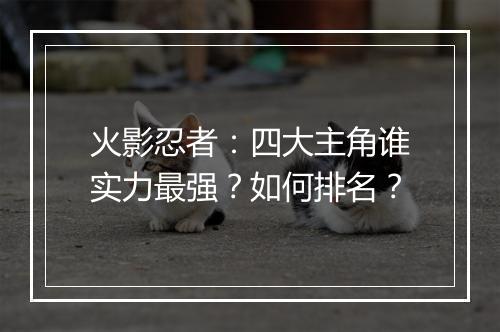 火影忍者：四大主角谁实力最强？如何排名？