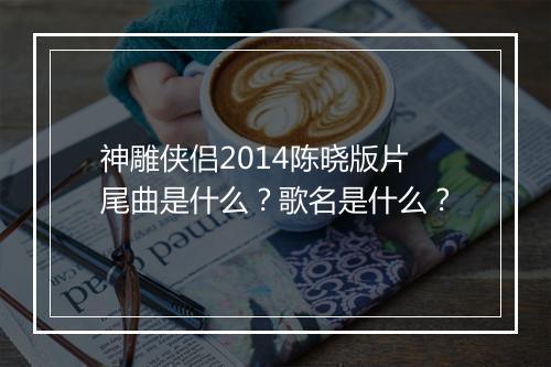 神雕侠侣2014陈晓版片尾曲是什么？歌名是什么？