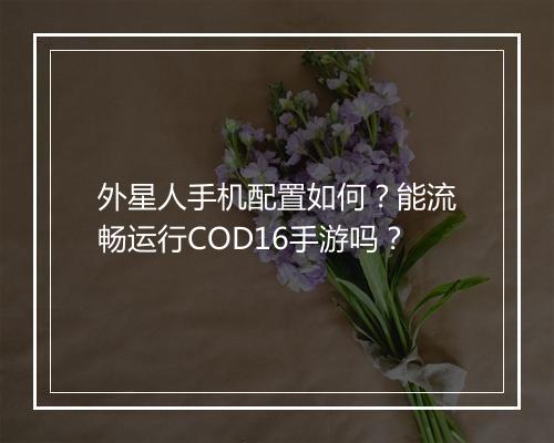 外星人手机配置如何？能流畅运行COD16手游吗？
