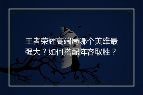 王者荣耀高端局哪个英雄最强大？如何搭配阵容取胜？