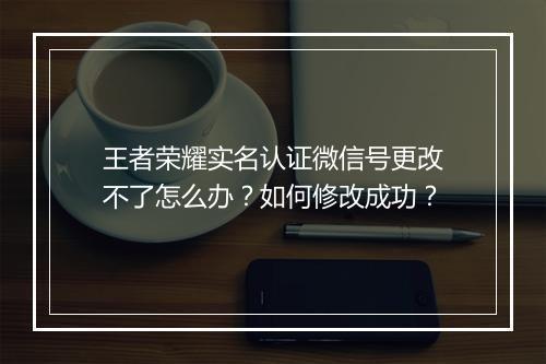 王者荣耀实名认证微信号更改不了怎么办？如何修改成功？