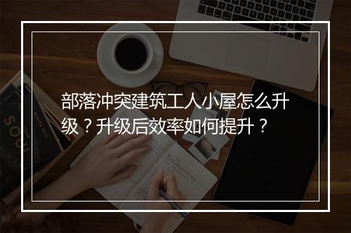 部落冲突建筑工人小屋怎么升级？升级后效率如何提升？