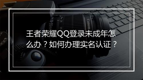 王者荣耀QQ登录未成年怎么办？如何办理实名认证？