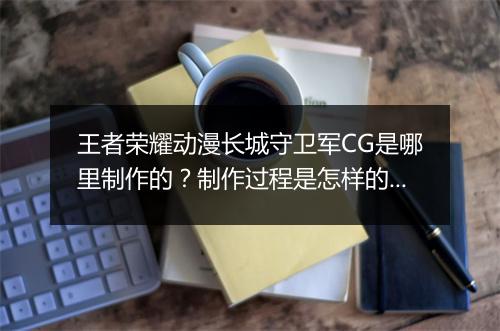 王者荣耀动漫长城守卫军CG是哪里制作的？制作过程是怎样的？