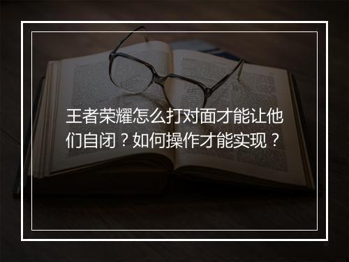 王者荣耀怎么打对面才能让他们自闭？如何操作才能实现？
