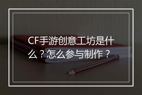 CF手游创意工坊是什么？怎么参与制作？