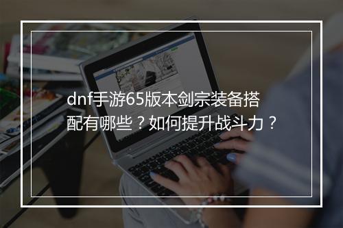 dnf手游65版本剑宗装备搭配有哪些？如何提升战斗力？