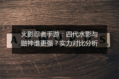 火影忍者手游：四代水影与鼬神谁更强？实力对比分析