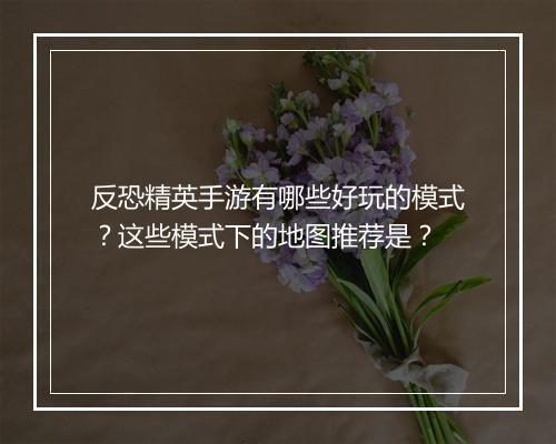 反恐精英手游有哪些好玩的模式？这些模式下的地图推荐是？