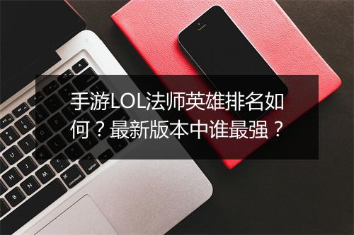 手游LOL法师英雄排名如何？最新版本中谁最强？