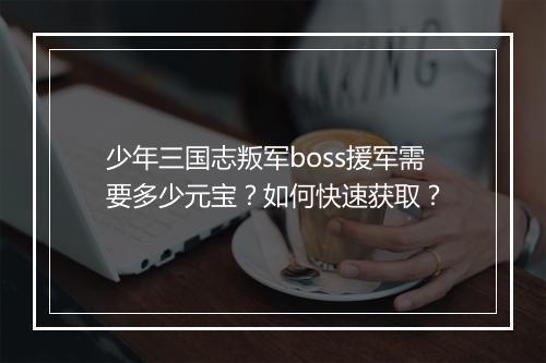 少年三国志叛军boss援军需要多少元宝？如何快速获取？