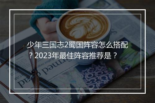 少年三国志2蜀国阵容怎么搭配？2023年最佳阵容推荐是？
