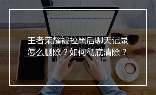 王者荣耀被拉黑后聊天记录怎么删除？如何彻底清除？