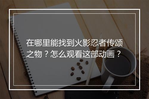 在哪里能找到火影忍者传颂之物？怎么观看这部动画？