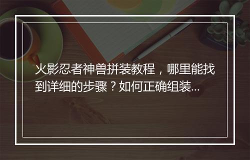 火影忍者神兽拼装教程，哪里能找到详细的步骤？如何正确组装？