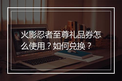 火影忍者至尊礼品券怎么使用？如何兑换？