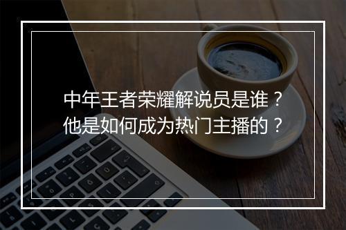 中年王者荣耀解说员是谁？他是如何成为热门主播的？