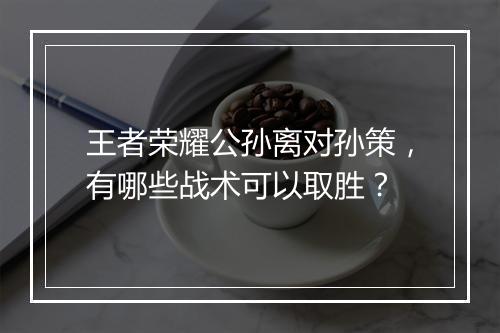 王者荣耀公孙离对孙策，有哪些战术可以取胜？