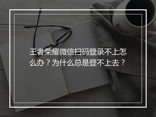 王者荣耀微信扫码登录不上怎么办？为什么总是登不上去？