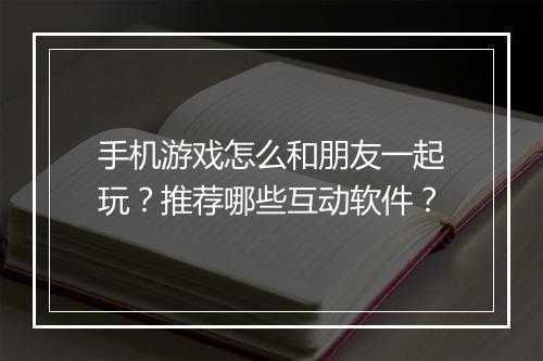 手机游戏怎么和朋友一起玩？推荐哪些互动软件？