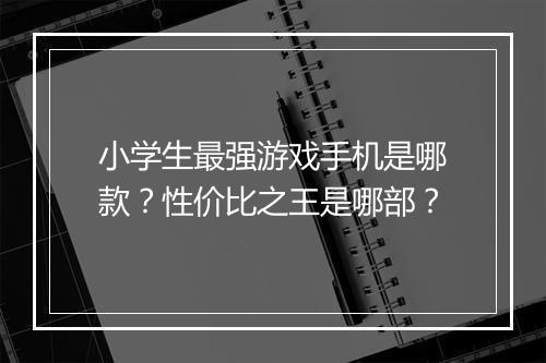小学生最强游戏手机是哪款？性价比之王是哪部？