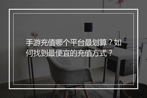手游充值哪个平台最划算？如何找到最便宜的充值方式？