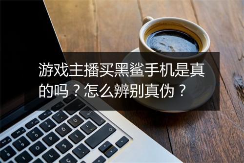 游戏主播买黑鲨手机是真的吗？怎么辨别真伪？