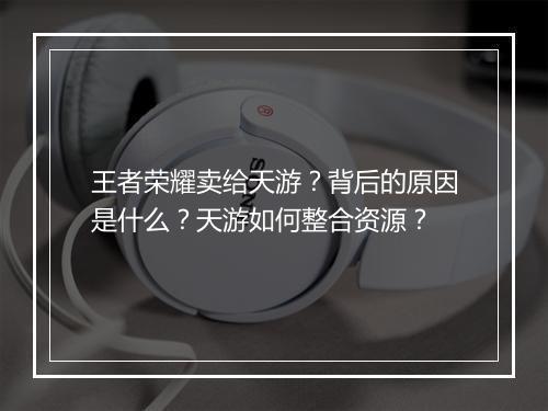 王者荣耀卖给天游?背后的原因是什么?天游如何整合资源?