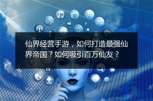 仙界经营手游，如何打造最强仙界帝国？如何吸引百万仙友？