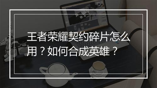 王者荣耀契约碎片怎么用？如何合成英雄？
