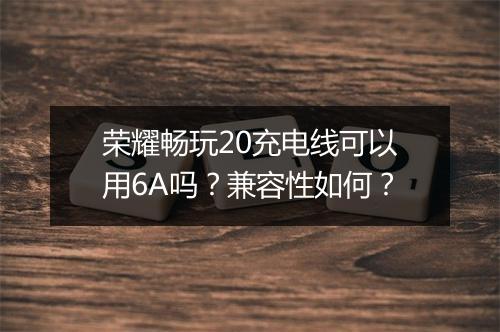 荣耀畅玩20充电线可以用6A吗？兼容性如何？