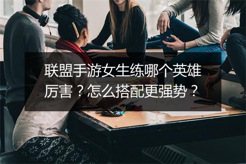 联盟手游女生练哪个英雄厉害？怎么搭配更强势？