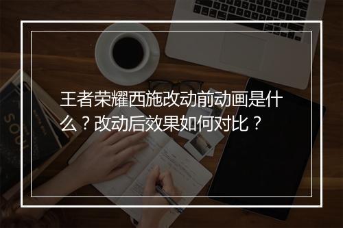 王者荣耀西施改动前动画是什么？改动后效果如何对比？