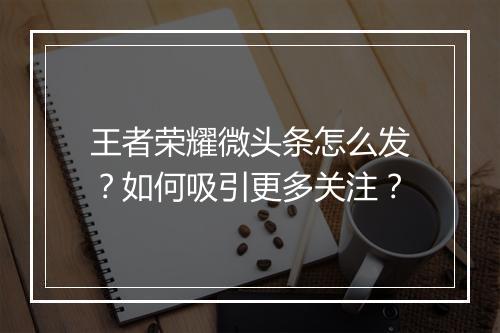 王者荣耀微头条怎么发？如何吸引更多关注？