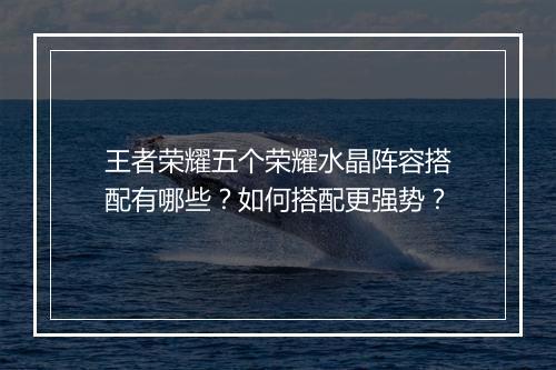 王者荣耀五个荣耀水晶阵容搭配有哪些？如何搭配更强势？