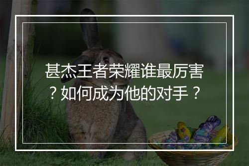 甚杰王者荣耀谁最厉害？如何成为他的对手？