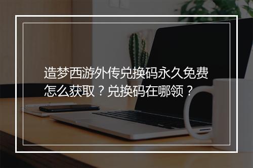 造梦西游外传兑换码永久免费怎么获取？兑换码在哪领？