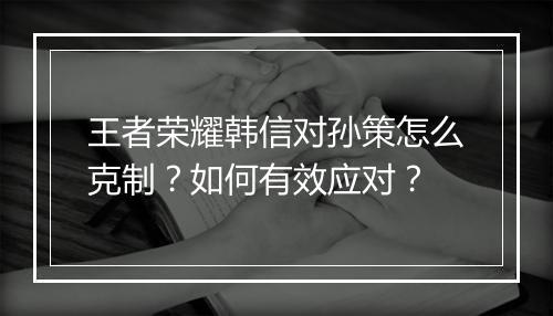 王者荣耀韩信对孙策怎么克制？如何有效应对？