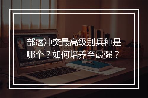 部落冲突最高级别兵种是哪个？如何培养至最强？